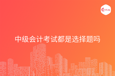 中级会计考试都是选择题吗 中级会计考试都是选择题吗