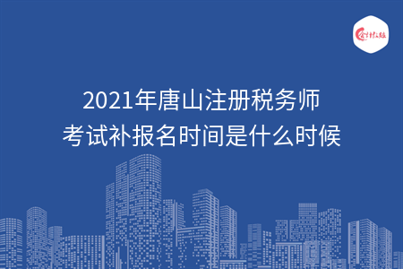 2021年唐山注册税务师考试补报名时间是什么时候