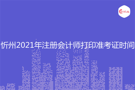 忻州2021年注册会计师打印准考证时间