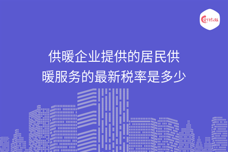 供暖企業(yè)提供的居民供暖服務(wù)的最新稅率是多少