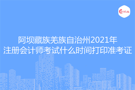 阿坝藏族羌族自治州2021年注册会计师考试什么时间打印准考证