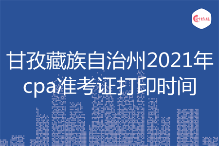 甘孜藏族自治州2021年cpa准考证打印时间