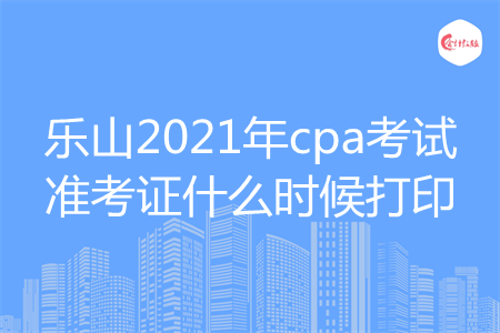 乐山2021年cpa考试准考证什么时候打印