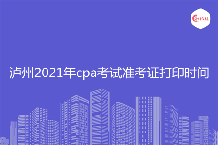 泸州2021年cpa考试准考证打印时间