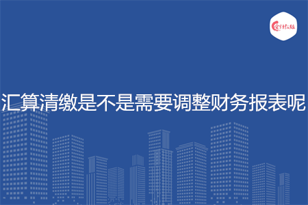 匯算清繳是不是需要調(diào)整財務(wù)報表呢