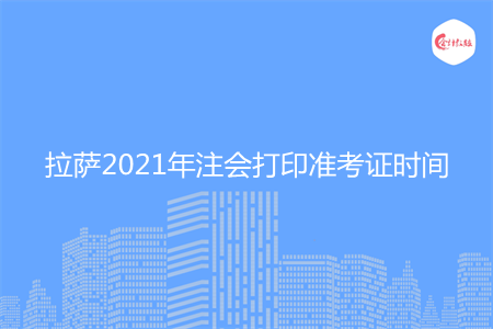 拉萨2021年注会打印准考证时间