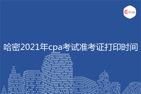 哈密2021年cpa考试准考证打印时间