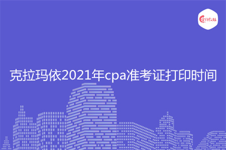 克拉玛依2021年cpa准考证打印时间