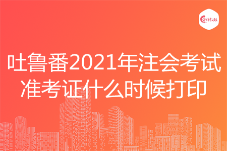 吐鲁番2021年注会考试准考证什么时候打印