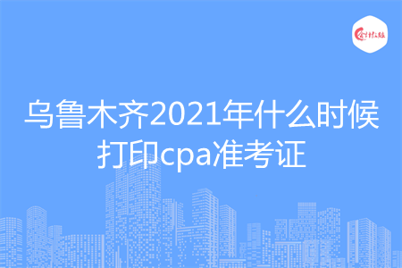 乌鲁木齐2021年什么时候打印cpa准考证