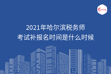 2021年哈尔滨税务师考试补报名时间是什么时候