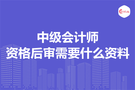 中级会计师资格后审需要什么资料