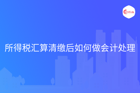 所得稅匯算清繳后如何做會計處理