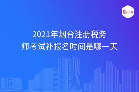 2021年烟台注册税务师考试补报名时间是哪一天