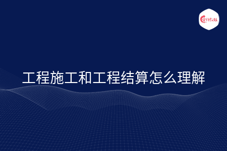 工程施工和工程结算怎么理解