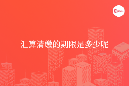 汇算清缴的期限是多少呢