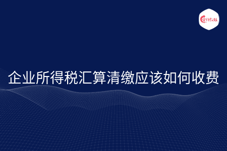 企业所得税汇算清缴应该如何收费