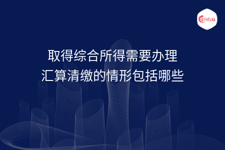 取得綜合所得需要辦理匯算清繳的情形包括哪些