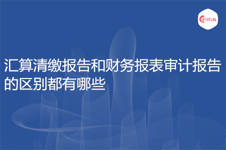 匯算清繳報告和財務報表審計報告的區(qū)別都有哪些