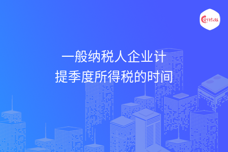 一般纳税人企业计提季度所得税的时间