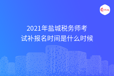 2021年盐城税务师考试补报名时间是什么时候