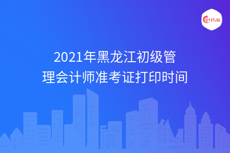 2021年黑龙江初级管理会计师准考证打印时间