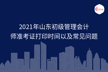 2021年山东初级管理会计师准考证打印时间以及常见问题