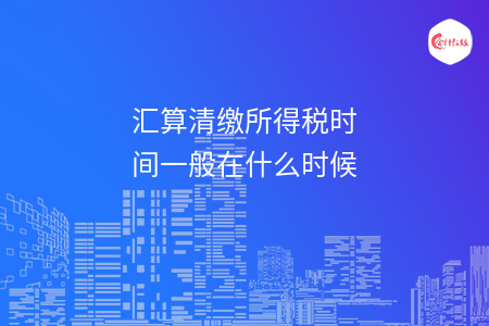 匯算清繳所得稅時間一般在什么時候