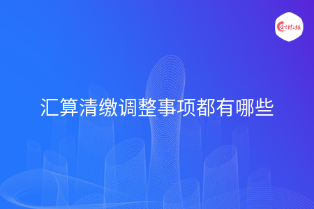 匯算清繳調(diào)整事項(xiàng)都有哪些