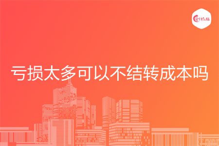 虧損太多可以不結(jié)轉(zhuǎn)成本嗎