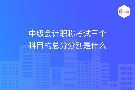 中級會計職稱考試三個科目的總分分別是什么