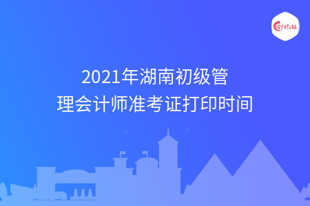 2021年湖南初级管理会计师准考证打印时间
