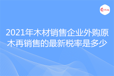 2021年木材銷售企業(yè)外購原木再銷售的最新稅率是多少