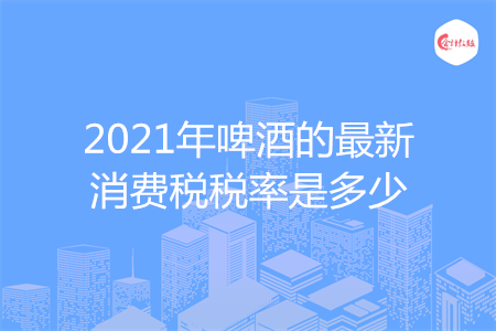 2021年啤酒的最新消費稅稅率是多少