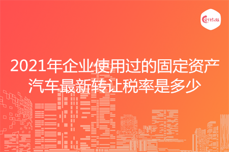 2021年企業(yè)使用過的固定資產(chǎn)汽車最新轉(zhuǎn)讓稅率是多少