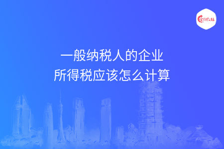 一般纳税人的企业所得税应该怎么计算 一般纳税人的企业所得税应该怎么计算