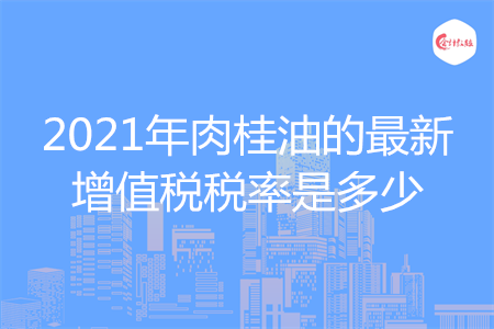 2021年肉桂油的最新增值稅稅率是多少