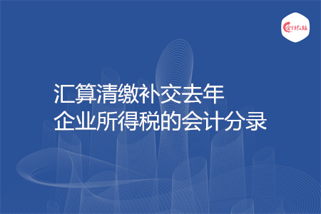 汇算清缴补交去年企业所得税的会计分录