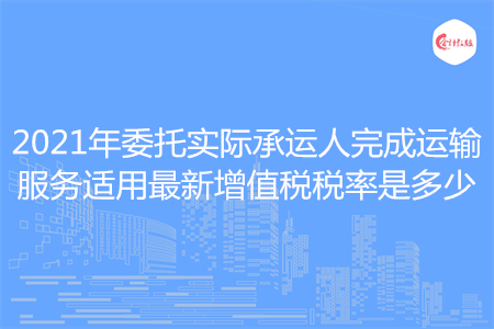 2021年委托實(shí)際承運(yùn)人完成運(yùn)輸服務(wù)適用最新增值稅稅率是多少