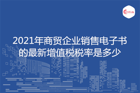 2021年商貿(mào)企業(yè)銷售電子書的最新增值稅稅率是多少