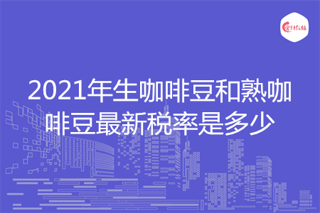 2021年生咖啡豆和熟咖啡豆最新稅率是多少