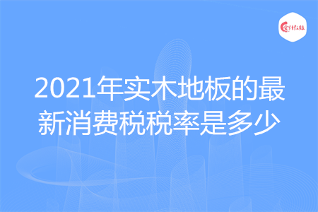 2021年實(shí)木地板的最新消費(fèi)稅稅率是多少