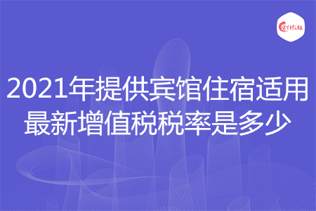 2021年提供賓館住宿適用最新增值稅稅率是多少