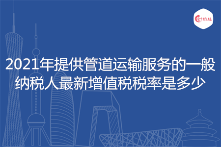 2021年提供管道運輸服務(wù)的一般納稅人最新增值稅稅率是多少