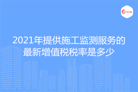 2021年提供施工監(jiān)測服務(wù)的最新增值稅稅率是多少