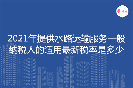 2021年提供水路運(yùn)輸服務(wù)一般納稅人的適用最新稅率是多少