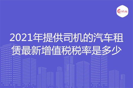 2021年提供司機(jī)的汽車(chē)租賃最新增值稅稅率是多少