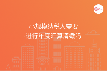 小规模纳税人需要进行年度汇算清缴吗 小规模纳税人需要进行年度汇算清缴吗