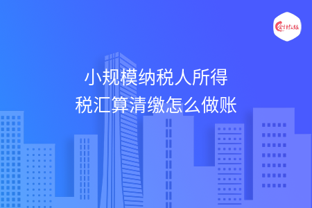 小规模纳税人所得税汇算清缴怎么做账