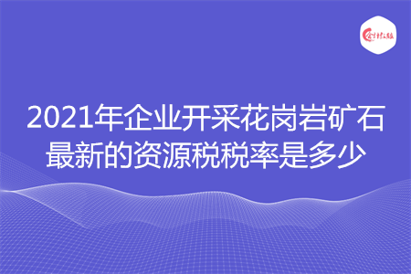 2021年企業(yè)開采花崗巖礦石最新的資源稅稅率是多少